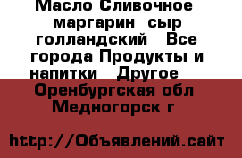 Масло Сливочное ,маргарин ,сыр голландский - Все города Продукты и напитки » Другое   . Оренбургская обл.,Медногорск г.